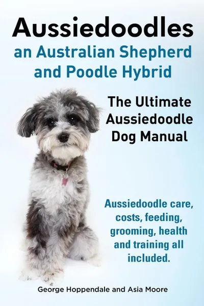 Обложка книги Aussiedoodles. the Ultimate Aussiedoodle Dog Manual. Aussiedoodle Care, Costs, Feeding, Grooming, Health and Training All Included., George Hoppendale, Asia Moore