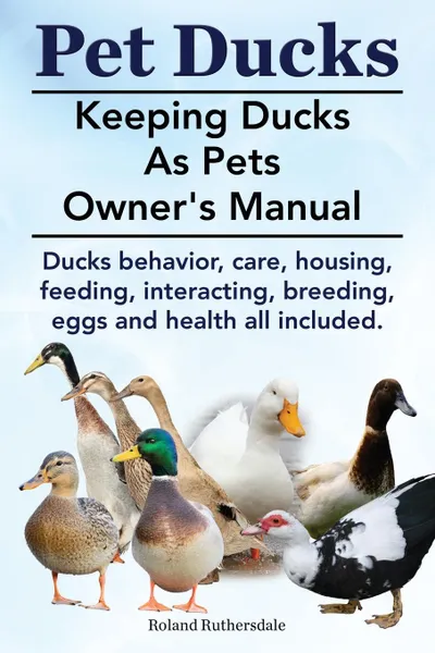 Обложка книги Pet Ducks. Keeping Ducks as Pets Owner.s Manual. Ducks Behavior, Care, Housing, Feeding, Interacting, Breeding, Eggs and Health All Included., Roland Ruthersdale