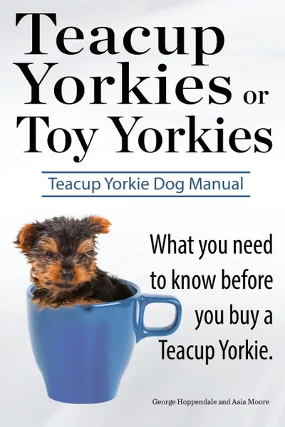 Обложка книги Teacup Yorkies or Toy Yorkies. Ultimate Teacup Yorkie Dog Manual. What You Need to Know Before You Buy a Teacup Yorkie or Toy Yorkie., George Hoppendale, Asia Moore