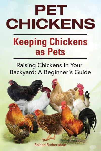 Обложка книги Pet Chickens. Keeping Chickens as Pets. Raising Chickens In Your Backyard. A Beginners Guide., Roland Ruthersdale