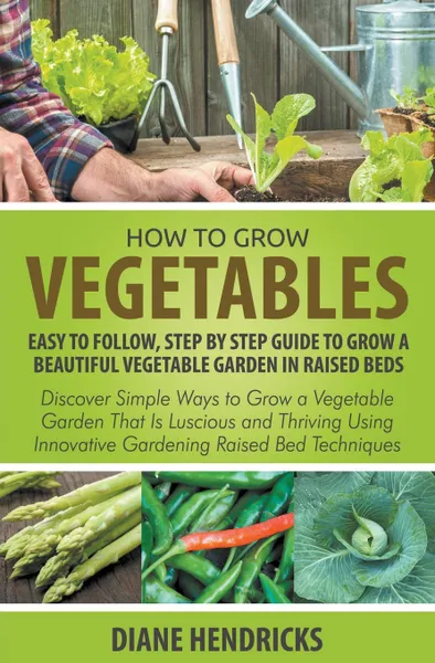 Обложка книги How to Grow Vegetables. Easy To Follow, Step By Step Guide to Grow a Beautiful Vegetable Garden in Raised Beds: Discover Simple Ways to Grow a Vegetable Garden That Is Luscious and Thriving Using Innovative Gardening Raised Bed Techniques, Diane Hendricks