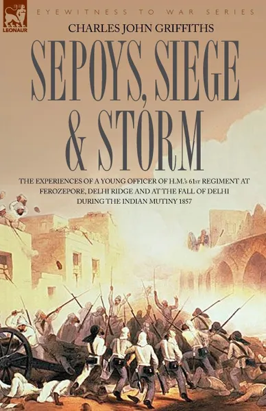 Обложка книги Sepoys, Siege . Storm - The Experiences of a Young Officer of H.M..s 61st Regiment at Ferozepore, Delhi Ridge and at the Fall of Delhi During the Indi, Charles John Griffiths