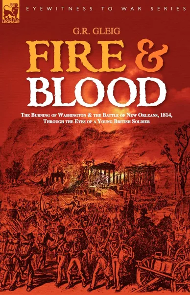 Обложка книги Fire . Blood. the Burning of Washington . the Battle of New Orleans, 1814, Through the Eyes of a Young British Soldier, G. R. Gleig