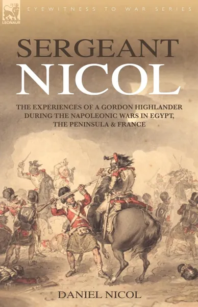 Обложка книги Sergeant Nicol. The Experiences of a Gordon Highlander During the Napoleonic Wars in Egypt, the Peninsula and France, Daniel Nicol