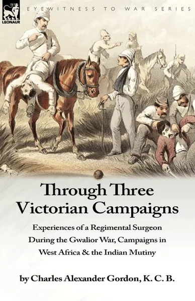 Обложка книги Through Three Victorian Campaigns. Experiences of a Regimental Surgeon During the Gwalior War, Campaigns in West Africa . the Indian Mutiny, Charles Alexander Gordon