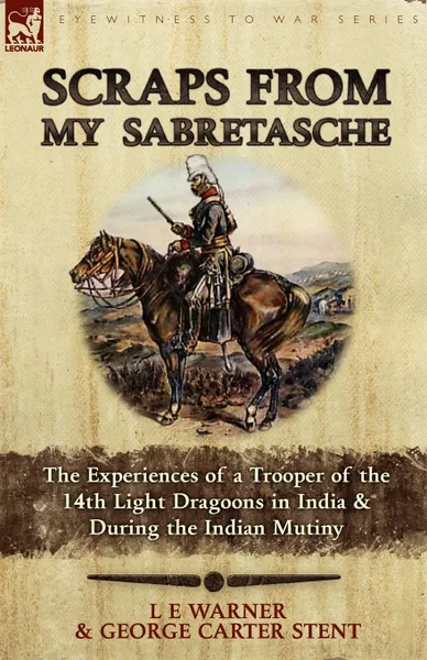 Обложка книги Scraps from My Sabretasche. The Experiences of a Trooper of the 14th Light Dragoons in India . During the Indian Mutiny, L. E. Warner, George Carter Stent