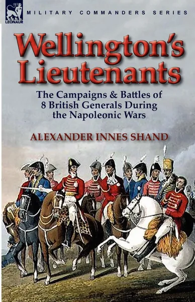 Обложка книги Wellington.s Lieutenants. the Campaigns . Battles of 8 British Generals During the Napoleonic Wars, Alexander Innes Shand