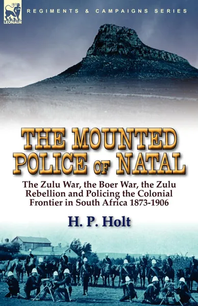 Обложка книги The Mounted Police of Natal. The Zulu War, the Boer War, the Zulu Rebellion and Policing the Colonial Frontier in South Africa 1873-1906, H. P. Holt