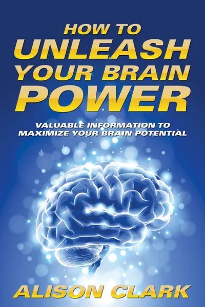 Обложка книги How To Unleash Your Brain Power. Valuable Information To Maximize Your Brain Potential, Alison Clark