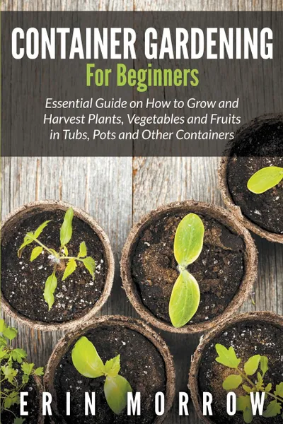 Обложка книги Container Gardening For Beginners. Essential Guide on How to Grow and Harvest Plants, Vegetables and Fruits in Tubs, Pots and Other Containers, Erin Morrow