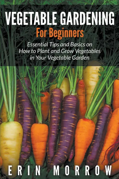 Обложка книги Vegetable Gardening For Beginners. Essential Tips and Basics on How to Plant and Grow Vegetable in Your Vegetable Garden, Erin Morrow