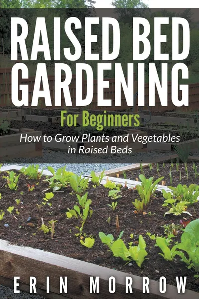 Обложка книги Raised Bed Gardening For Beginners. How to Grow Plants and Vegetables in Raised Beds, Erin Morrow