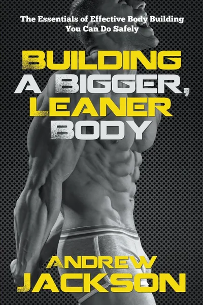 Обложка книги Building a Bigger, Leaner Body. The Essentials of Effective Body Building You Can Do Safely, Andrew Jackson