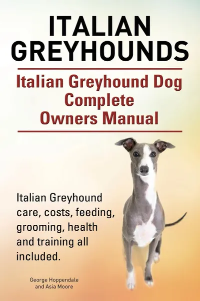 Обложка книги Italian Greyhounds. Italian Greyhound Dog Complete Owners Manual. Italian Greyhound care, costs, feeding, grooming, health and training all included., George Hoppendale, Asia Moore
