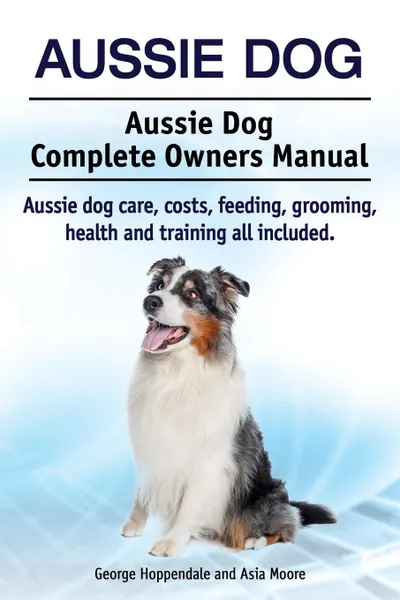 Обложка книги Aussie Dog. Aussie Dog Complete Owners Manual. Aussie dog care, costs, feeding, grooming, health and training all included, George Hoppendale, Asia Moore