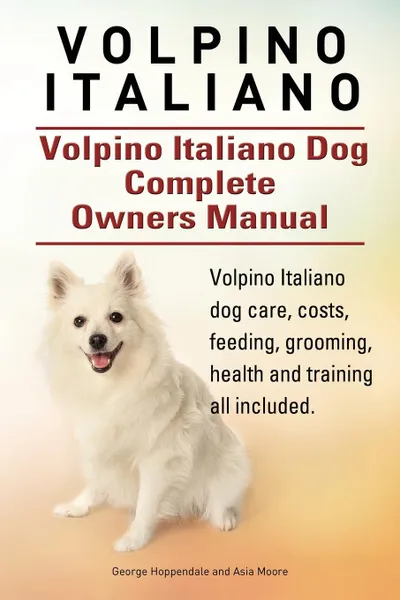 Обложка книги Volpino Italiano. Volpino Italiano Dog Complete Owners Manual. Volpino Italiano dog care, costs, feeding, grooming, health and training all included., George Hoppendale, Asia Moore