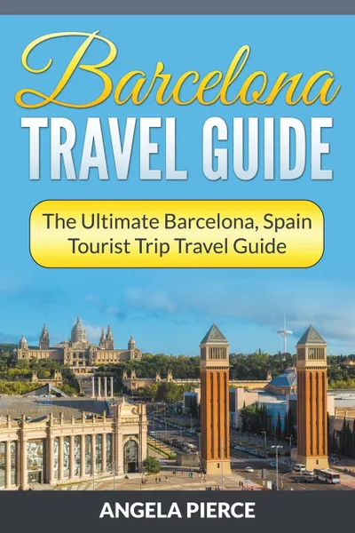 Обложка книги Barcelona Travel Guide. The Ultimate Barcelona, Spain Tourist Trip Travel Guide, Angela Pierce