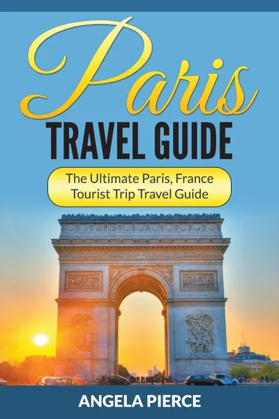 Обложка книги Paris Travel Guide. The Ultimate Paris, France Tourist Trip Travel Guide, Angela Pierce