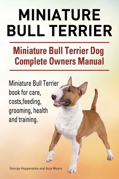 Обложка книги Miniature Bull Terrier. Miniature Bull Terrier Dog Complete Owners Manual. Miniature Bull Terrier book for care, costs, feeding, grooming, health and training., George Hoppendale, Asia Moore