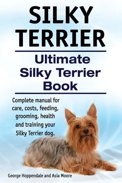 Обложка книги Silky Terrier. Ultimate  Silky Terrier Book. Complete manual for care, costs, feeding, grooming, health and training your Silky Terrier dog., George Hoppendale, Asia Moore