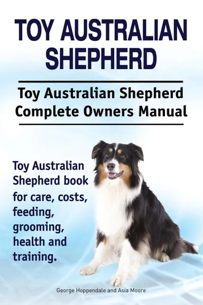 Обложка книги Toy Australian Shepherd. Toy Australian Shepherd Dog Complete Owners Manual. Toy Australian Shepherd book for care, costs, feeding, grooming, health and training., George Hoppendale, Asia Moore