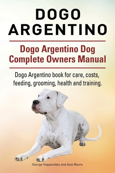 Обложка книги Dogo Argentino. Dogo Argentino Dog Complete Owners Manual. Dogo Argentino book for care, costs, feeding, grooming, health and training., George Hoppendale, Asia Moore
