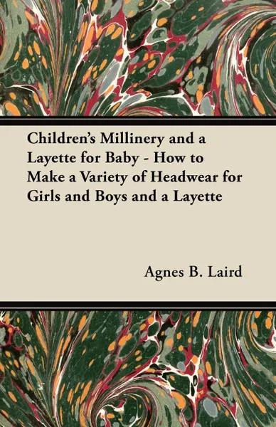 Обложка книги Children.s Millinery and a Layette for Baby - How to Make a Variety of Headwear for Girls and Boys and a Layette, Agnes B. Laird