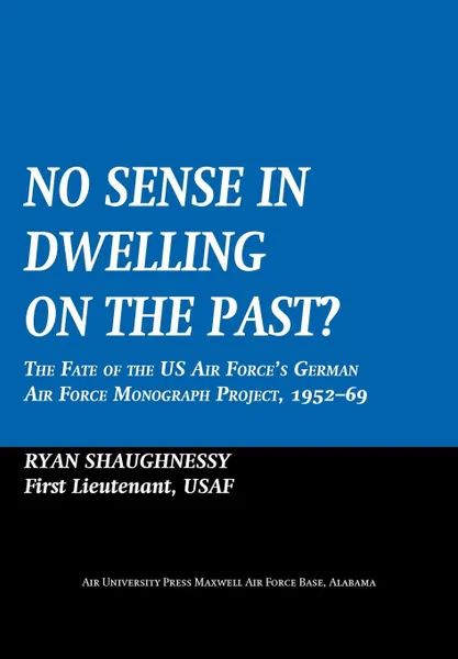 Обложка книги No Sense Dwelling in the Past. The Fate of the US Air Force.s German Air Force Monograph Project, 1952-1969, Ryan Shaughnessy, Air University Press