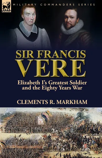 Обложка книги Sir Francis Vere. Elizabeth I.s Greatest Soldier and the Eighty Years War, Clements R. Markham