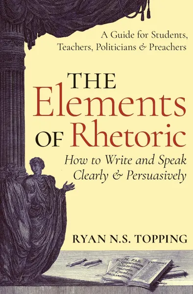 Обложка книги The Elements of Rhetoric. How to Write and Speak Clearly and Persuasively -- A Guide for Students, Teachers, Politicians . Preachers, Ryan N.S. Topping