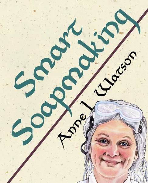 Обложка книги Smart Soapmaking. The Simple Guide to Making Soap Quickly, Safely, and Reliably, or How to Make Luxurious Soaps for Family, Friends, and Yourself, Anne L. Watson