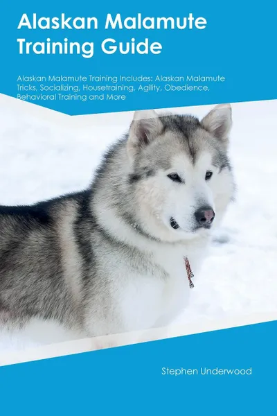 Обложка книги Alaskan Malamute Training Guide Alaskan Malamute Training Includes. Alaskan Malamute Tricks, Socializing, Housetraining, Agility, Obedience, Behavioral Training and More, Stephen Underwood