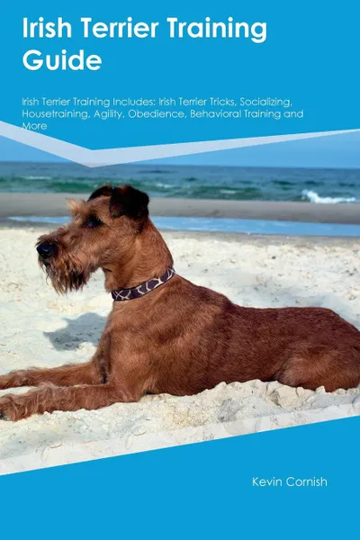 Обложка книги Irish Terrier Training Guide Irish Terrier Training Includes. Irish Terrier Tricks, Socializing, Housetraining, Agility, Obedience, Behavioral Training and More, Kevin Cornish