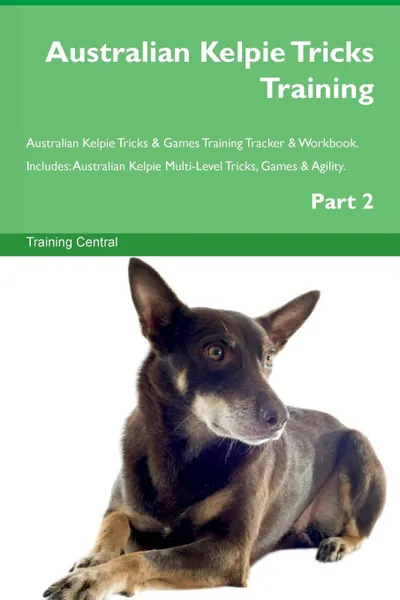 Обложка книги Australian Kelpie Tricks Training Australian Kelpie Tricks . Games Training Tracker . Workbook.  Includes. Australian Kelpie Multi-Level Tricks, Games . Agility. Part 2, Training Central
