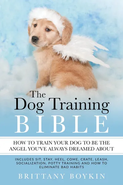 Обложка книги The Dog Training Bible - How to Train Your Dog to be the Angel You.ve Always Dreamed About. Includes Sit, Stay, Heel, Come, Crate, Leash, Socialization, Potty Training and How to Eliminate Bad Habits, Brittany Boykin