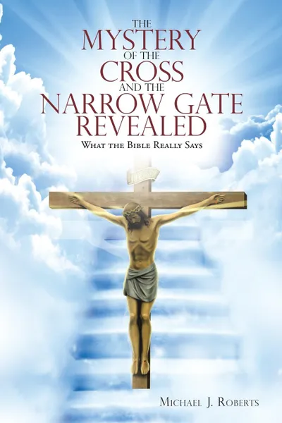 Обложка книги The Mystery of the Cross and the Narrow Gate Revealed. What the Bible Really Says, Michael J Roberts