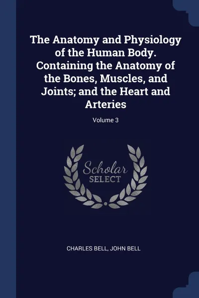 Обложка книги The Anatomy and Physiology of the Human Body. Containing the Anatomy of the Bones, Muscles, and Joints; and the Heart and Arteries; Volume 3, Charles Bell, John Bell