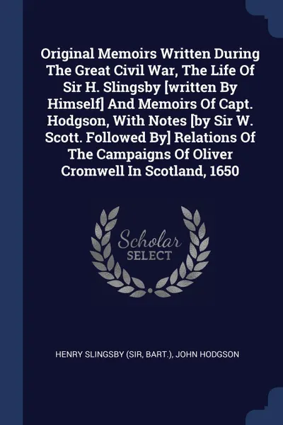 Обложка книги Original Memoirs Written During The Great Civil War, The Life Of Sir H. Slingsby .written By Himself. And Memoirs Of Capt. Hodgson, With Notes .by Sir W. Scott. Followed By. Relations Of The Campaigns Of Oliver Cromwell In Scotland, 1650, Henry Slingsby (sir, bart.), John Hodgson