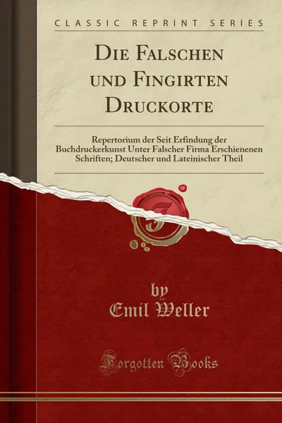 Обложка книги Die Falschen und Fingirten Druckorte. Repertorium der Seit Erfindung der Buchdruckerkunst Unter Falscher Firma Erschienenen Schriften; Deutscher und Lateinischer Theil (Classic Reprint), Emil Weller