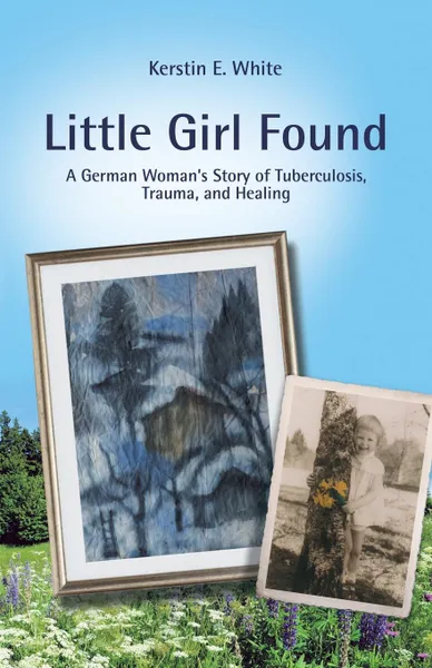 Обложка книги Little Girl Found. A German Woman.S Story of Tuberculosis, Trauma, and Healing, Kerstin E. White