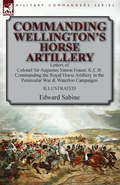 Обложка книги Commanding Wellington.s Horse Artillery. Letters of Colonel Sir Augustus Simon Frazer, K.C.B. Commanding the Royal Horse Artillery in the Peninsular War . Waterloo Campaigns, Edward Sabine