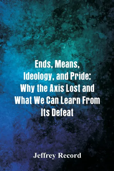 Обложка книги Ends, Means, Ideology, and Pride. Why the Axis Lost and What We Can Learn From Its Defeat, Jeffrey Record