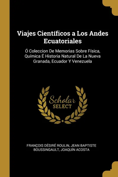 Обложка книги Viajes Cientificos a Los Andes Ecuatoriales. O Coleccion De Memorias Sobre Fisica, Quimica E Historia Natural De La Nueva Granada, Ecuador Y Venezuela, François Désiré Roulin, Jean Baptiste Boussingault, Joaquín Acosta