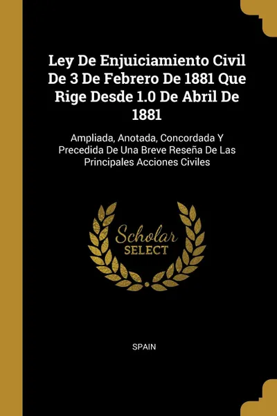 Обложка книги Ley De Enjuiciamiento Civil De 3 De Febrero De 1881 Que Rige Desde 1.0 De Abril De 1881. Ampliada, Anotada, Concordada Y Precedida De Una Breve Resena De Las Principales Acciones Civiles, 