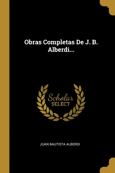 Обложка книги Obras Completas De J. B. Alberdi..., Juan Bautista Alberdi