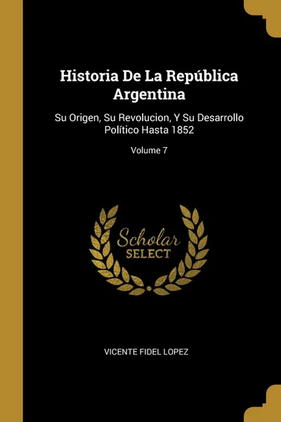 Обложка книги Historia De La Republica Argentina. Su Origen, Su Revolucion, Y Su Desarrollo Politico Hasta 1852; Volume 7, Vicente Fidel Lopez