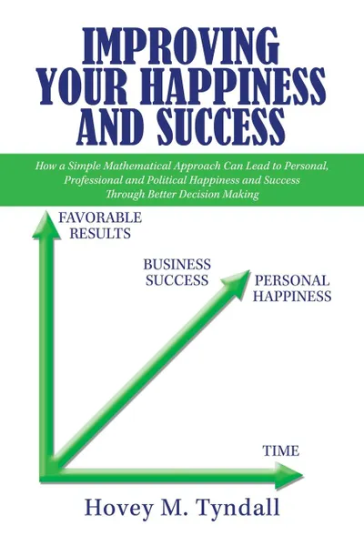 Обложка книги Improving Your Happiness and Success. How a Simple Mathematical Approach Can Lead to Personal, Professional and Political Happiness and Success Through Better Decision Making, Hovey M. Tyndall