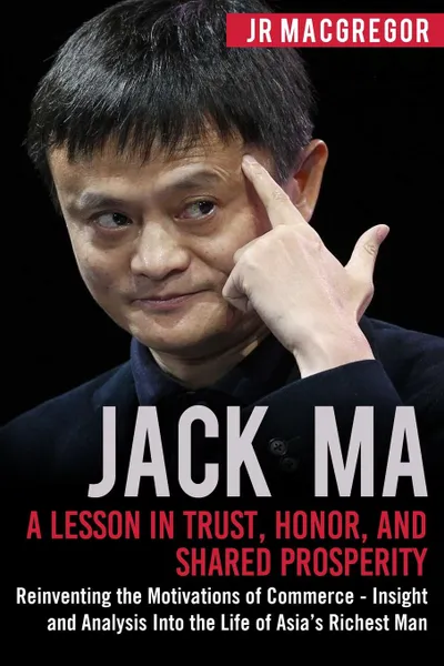 Обложка книги Jack Ma. A Lesson in Trust, Honor, and Shared Prosperity: Reinventing the Motivations of Commerce - Insight and Analysis into the Life of Asia.s Richest Man, JR MacGregor