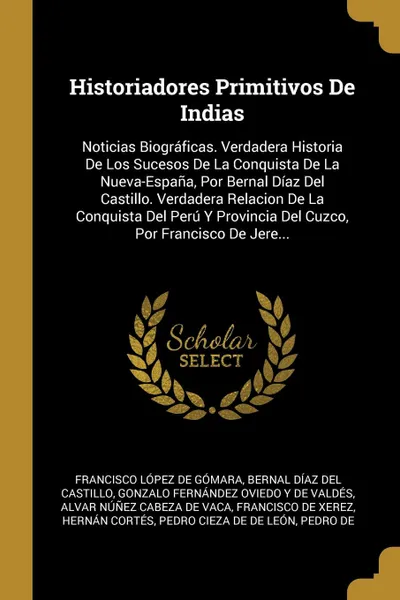 Обложка книги Historiadores Primitivos De Indias. Noticias Biograficas. Verdadera Historia De Los Sucesos De La Conquista De La Nueva-Espana, Por Bernal Diaz Del Castillo. Verdadera Relacion De La Conquista Del Peru Y Provincia Del Cuzco, Por Francisco De Jere..., Francisco López De Gómara, Bernal Díaz Del Castillo, Gonzalo Fernández Oviedo Y De Valdés