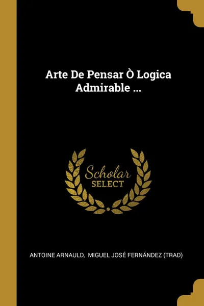 Обложка книги Arte De Pensar O Logica Admirable ..., Antoine Arnauld